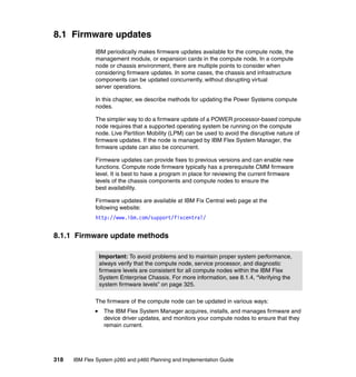 8.1 Firmware updates
IBM periodically makes firmware updates available for the compute node, the
management module, or expansion cards in the compute node. In a compute
node or chassis environment, there are multiple points to consider when
considering firmware updates. In some cases, the chassis and infrastructure
components can be updated concurrently, without disrupting virtual
server operations.
In this chapter, we describe methods for updating the Power Systems compute
nodes.
The simpler way to do a firmware update of a POWER processor-based compute
node requires that a supported operating system be running on the compute
node. Live Partition Mobility (LPM) can be used to avoid the disruptive nature of
firmware updates. If the node is managed by IBM Flex System Manager, the
firmware update can also be concurrent.
Firmware updates can provide fixes to previous versions and can enable new
functions. Compute node firmware typically has a prerequisite CMM firmware
level. It is best to have a program in place for reviewing the current firmware
levels of the chassis components and compute nodes to ensure the
best availability.
Firmware updates are available at IBM Fix Central web page at the
following website:
http://www.ibm.com/support/fixcentral/

8.1.1 Firmware update methods
Important: To avoid problems and to maintain proper system performance,
always verify that the compute node, service processor, and diagnostic
firmware levels are consistent for all compute nodes within the IBM Flex
System Enterprise Chassis. For more information, see 8.1.4, “Verifying the
system firmware levels” on page 325.
The firmware of the compute node can be updated in various ways:
The IBM Flex System Manager acquires, installs, and manages firmware and
device driver updates, and monitors your compute nodes to ensure that they
remain current.

318

IBM Flex System p260 and p460 Planning and Implementation Guide

 