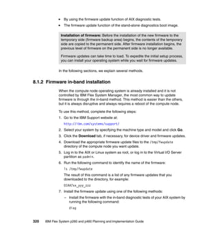 By using the firmware update function of AIX diagnostic tests.
The firmware update function of the stand-alone diagnostics boot image.
Installation of firmware: Before the installation of the new firmware to the
temporary side (firmware backup area) begins, the contents of the temporary
side are copied to the permanent side. After firmware installation begins, the
previous level of firmware on the permanent side is no longer available.
Firmware updates can take time to load. To expedite the initial setup process,
you can install your operating system while you wait for firmware updates.
In the following sections, we explain several methods.

8.1.2 Firmware in-band installation
When the compute node operating system is already installed and it is not
controlled by IBM Flex System Manager, the most common way to update
firmware is through the in-band method. This method is easier than the others,
but it is always disruptive and always requires a reboot of the compute node.
To use this method, complete the following steps:
1. Go to the IBM Support website at:
http://ibm.com/systems/support/
2. Select your system by specifying the machine type and model and click Go.
3. Click the Download tab, if necessary, for device driver and firmware updates.
4. Download the appropriate firmware update files to the /tmp/fwupdate
directory of the compute node you want update.
5. Log in to the AIX or Linux system as root, or log in to the Virtual I/O Server
partition as padmin.
6. Run the following command to identify the name of the firmware:
ls /tmp/fwupdate
The result of this command is a list of any firmware updates that you
downloaded to the directory, for example:
01AA7xx_yyy_zzz
7. Install the firmware update using one of the following methods:
– Install the firmware with the in-band diagnostic tests of your AIX system by
running the following command:
diag

320

IBM Flex System p260 and p460 Planning and Implementation Guide

 