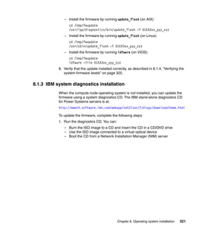– Install the firmware by running update_flash (on AIX):
cd /tmp/fwupdate
/usr/lpp/diagnostics/bin/update_flash -f 01EA3xx_yyy_zzz
– Install the firmware by running update_flash (on Linux):
cd /tmp/fwupdate
/usr/sbin/update_flash -f 01EA3xx_yyy_zzz
– Install the firmware by running ldfware (on VIOS):
cd /tmp/fwupdate
ldfware -file 01EA3xx_yyy_zzz
8. Verify that the update installed correctly, as described in 8.1.4, “Verifying the
system firmware levels” on page 325.

8.1.3 IBM system diagnostics installation
When the compute node operating system is not installed, you can update the
firmware using a system diagnostics CD. The IBM stand-alone diagnostics CD
for Power Systems servers is at:
http://www14.software.ibm.com/webapp/set2/sas/f/diags/download/home.html

To update the firmware, complete the following steps:
1. Run the diagnostics CD. You can:
– Burn the ISO image to a CD and insert the CD in a CD/DVD drive
– Use the ISO image connected to a virtual optical device
– Boot the CD from a Network Installation Manager (NIM) server

Chapter 8. Operating system installation

321

 