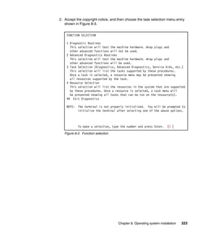 2. Accept the copyright notice, and then choose the task selection menu entry
shown in Figure 8-3.
FUNCTION SELECTION
1 Diagnostic Routines
This selection will test the machine hardware. Wrap plugs and
other advanced functions will not be used.
2 Advanced Diagnostics Routines
This selection will test the machine hardware. Wrap plugs and
other advanced functions will be used.
3 Task Selection (Diagnostics, Advanced Diagnostics, Service Aids, etc.)
This selection will list the tasks supported by these procedures.
Once a task is selected, a resource menu may be presented showing
all resources supported by the task.
4 Resource Selection
This selection will list the resources in the system that are supported
by these procedures. Once a resource is selected, a task menu will
be presented showing all tasks that can be run on the resource(s).
99 Exit Diagnostics
NOTE:

The terminal is not properly initialized. You will be prompted to
initialize the terminal after selecting one of the above options.

To make a selection, type the number and press Enter.

[3 ]

Figure 8-3 Function selection

Chapter 8. Operating system installation

323

 