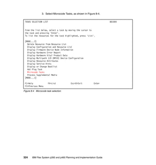 3. Select Microcode Tasks, as shown in Figure 8-4.
TASKS SELECTION LIST

801004

From the list below, select a task by moving the cursor to
the task and pressing 'Enter'.
To list the resources for the task highlighted, press 'List'.
[MORE...7]
Delete Resource from Resource List
Display Configuration and Resource List
Display Firmware Device Node Information
Display Hardware Error Report
Display Hardware Vital Product Data
Display Multipath I/O (MPIO) Device Configuration
Display Resource Attributes
Display Service Hints
Display or Change Bootlist
Hot Plug Task
Microcode Tasks
Process Supplemental Media
[MORE...1]
F1=Help
F3=Previous Menu

F4=List

Esc+0=Exit

Enter

Figure 8-4 Microcode task selection

324

IBM Flex System p260 and p460 Planning and Implementation Guide

 