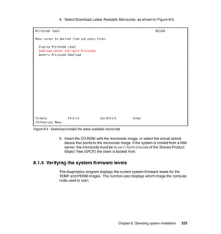 4. Select Download Latest Available Microcode, as shown in Figure 8-5.
Microcode Tasks

801004

Move cursor to desired item and press Enter.
Display Microcode Level
Download Latest Available Microcode
Generic Microcode Download

F1=Help
F3=Previous Menu

F4=List

Esc+0=Exit

Enter

Figure 8-5 Download (install) the latest available microcode

5. Insert the CD-ROM with the microcode image, or select the virtual optical
device that points to the microcode image. If the system is booted from a NIM
server, the microcode must be in usr/lib/microcode of the Shared Product
Object Tree (SPOT) the client is booted from.

8.1.4 Verifying the system firmware levels
The diagnostics program displays the current system firmware levels for the
TEMP and PERM images. This function also displays which image the compute
node used to start.

Chapter 8. Operating system installation

325

 