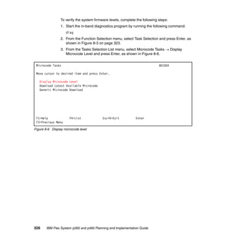 To verify the system firmware levels, complete the following steps:
1. Start the in-band diagnostics program by running the following command:
diag
2. From the Function Selection menu, select Task Selection and press Enter, as
shown in Figure 8-3 on page 323.
3. From the Tasks Selection List menu, select Microcode Tasks  Display
Microcode Level and press Enter, as shown in Figure 8-6.
Microcode Tasks

801004

Move cursor to desired item and press Enter.
Display Microcode Level
Download Latest Available Microcode
Generic Microcode Download

F1=Help
F3=Previous Menu

F4=List

Esc+0=Exit

Enter

Figure 8-6 Display microcode level

326

IBM Flex System p260 and p460 Planning and Implementation Guide

 