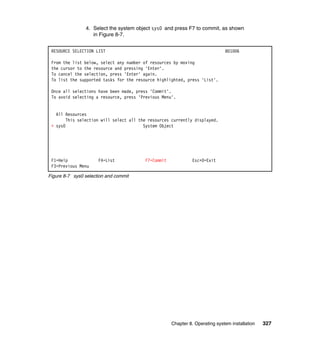 4. Select the system object sys0 and press F7 to commit, as shown
in Figure 8-7.
RESOURCE SELECTION LIST

801006

From the list below, select any number of resources by moving
the cursor to the resource and pressing 'Enter'.
To cancel the selection, press 'Enter' again.
To list the supported tasks for the resource highlighted, press 'List'.
Once all selections have been made, press 'Commit'.
To avoid selecting a resource, press 'Previous Menu'.

All Resources
This selection will select all the resources currently displayed.
+ sys0
System Object

F1=Help
F3=Previous Menu

F4=List

F7=Commit

Esc+0=Exit

Figure 8-7 sys0 selection and commit

Chapter 8. Operating system installation

327

 
