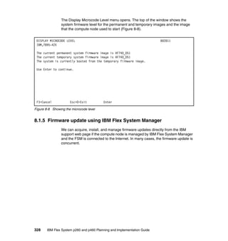 The Display Microcode Level menu opens. The top of the window shows the
system firmware level for the permanent and temporary images and the image
that the compute node used to start (Figure 8-8).
DISPLAY MICROCODE LEVEL
IBM,7895-42X

802811

The current permanent system firmware image is AF740_051
The current temporary system firmware image is AF740_051
The system is currently booted from the temporary firmware image.
Use Enter to continue.

F3=Cancel

Esc+0=Exit

Enter

Figure 8-8 Showing the microcode level

8.1.5 Firmware update using IBM Flex System Manager
We can acquire, install, and manage firmware updates directly from the IBM
support web page if the compute node is managed by IBM Flex System Manager
and the FSM is connected to the Internet. In many cases, the firmware update is
concurrent.

328

IBM Flex System p260 and p460 Planning and Implementation Guide

 