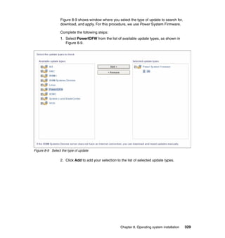 Figure 8-9 shows window where you select the type of update to search for,
download, and apply. For this procedure, we use Power System Firmware.
Complete the following steps:
1. Select PowerlOFW from the list of available update types, as shown in
Figure 8-9.

Figure 8-9 Select the type of update

2. Click Add to add your selection to the list of selected update types.

Chapter 8. Operating system installation

329

 