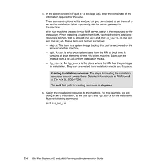 4. In the screen shown in Figure 8-13 on page 333, enter the remainder of the
information required for the node.
There are many options in this window, but you do not need to set them all to
set up the installation. Most importantly, set the correct gateway for
the machine.
With your machine created in your NIM server, assign it the resources for the
installation. When installing a system from NIM, you need to have additional
resources defined, that is, at least one spot and one lpp_source, or one spot
and one mksysb. These items are defined as follows:
– mksysb: This item is a system image backup that can be recovered on the
same or another machine.
– spot: A spot is what your system uses from the NIM at boot time. It
contains all boot elements for the NIM client machine. Spots can be
created from a mksysb or from installation media.
– lpp_source: An lpp_source is the place where the NIM has the packages
for installation. They can be created from installation media and fix packs.
Creating installation resources: The steps for creating the installation
resources are not covered here. Detailed information is in NIM from A
to Z in AIX 5L, SG24-7296.
The smit fast path for creating resources is nim_mkres.
5. Assign the installation resources to the machine. For this example, we are
doing an RTE installation, so we use spot and lpp_source for the installation.
Run the following command:
smit nim_mac_res

334

IBM Flex System p260 and p460 Planning and Implementation Guide

 