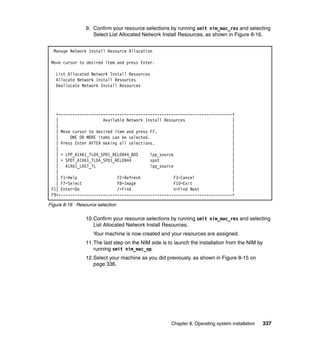 9. Confirm your resource selections by running smit nim_mac_res and selecting
Select List Allocated Network Install Resources, as shown in Figure 8-16.
Manage Network Install Resource Allocation
Move cursor to desired item and press Enter.
List Allocated Network Install Resources
Allocate Network Install Resources
Deallocate Network Install Resources

+--------------------------------------------------------------------------+
|
Available Network Install Resources
|
|
|
| Move cursor to desired item and press F7.
|
|
ONE OR MORE items can be selected.
|
| Press Enter AFTER making all selections.
|
|
|
| > LPP_AIX61_TL04_SP01_REL0944_BOS
lpp_source
|
| > SPOT_AIX61_TL04_SP01_REL0944
spot
|
| AIX61_LAST_TL
lpp_source
|
|
|
| F1=Help
F2=Refresh
F3=Cancel
|
| F7=Select
F8=Image
F10=Exit
|
F1| Enter=Do
/=Find
n=Find Next
|
F9+--------------------------------------------------------------------------+
Figure 8-16 Resource selection

10.Confirm your resource selections by running smit nim_mac_res and selecting
List Allocated Network Install Resources.
Your machine is now created and your resources are assigned.
11.The last step on the NIM side is to launch the installation from the NIM by
running smit nim_mac_op.
12.Select your machine as you did previously, as shown in Figure 8-15 on
page 336.

Chapter 8. Operating system installation

337

 