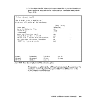 14.Confirm your machine selection and option selection in the next window, and
select additional options to further customize your installation, as shown in
Figure 8-18.
Perform a Network Install
Type or select values in entry fields.
Press Enter AFTER making all desired changes.

Target Name
Source for BOS Runtime Files
installp Flags
Fileset Names
Remain NIM client after install?
Initiate Boot Operation on Client?
Set Boot List if Boot not Initiated on Client?
Force Unattended Installation Enablement?
ACCEPT new license agreements?

F1=Help
F5=Reset
F9=Shell

F2=Refresh
F6=Command
F10=Exit

[Entry Fields]
7989AIXtest
rte
[-agX]
[]
yes
yes
no
no
[yes]

F3=Cancel
F7=Edit
Enter=Do

+

+
+
+
+
+

F4=List
F8=Image

Figure 8-18 Base Operating System (BOS) installation options

The selection of options on the NIM machine is complete. Next, continue the
installation from the Systems Management Services (SMS) menu on the
POWER7 based compute node.

Chapter 8. Operating system installation

339

 