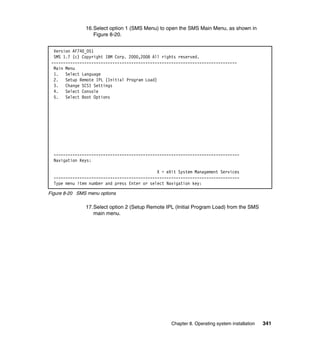 16.Select option 1 (SMS Menu) to open the SMS Main Menu, as shown in
Figure 8-20.
Version AF740_051
SMS 1.7 (c) Copyright IBM Corp. 2000,2008 All rights reserved.
------------------------------------------------------------------------------Main Menu
1. Select Language
2. Setup Remote IPL (Initial Program Load)
3. Change SCSI Settings
4. Select Console
5. Select Boot Options

------------------------------------------------------------------------------Navigation Keys:
X = eXit System Management Services
------------------------------------------------------------------------------Type menu item number and press Enter or select Navigation key:
Figure 8-20 SMS menu options

17.Select option 2 (Setup Remote IPL (Initial Program Load) from the SMS
main menu.

Chapter 8. Operating system installation

341

 