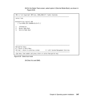 28.On the Select Task screen, select option 2 (Normal Mode Boot), as shown in
Figure 8-29.
SMS 1.7 (c) Copyright IBM Corp. 2000,2008 All rights reserved.
------------------------------------------------------------------------------Select Task
Interpartition Logical LAN
( loc=U7895.42X.1058008-V5-C4-T1 )
1.
2.
3.

Information
Normal Mode Boot
Service Mode Boot

------------------------------------------------------------------------------Navigation keys:
M = return to Main Menu
ESC key = return to previous screen
X = eXit System Management Services
------------------------------------------------------------------------------Type menu item number and press Enter or select Navigation key:
Figure 8-29 Select boot mode

29.Click X to exit SMS.

Chapter 8. Operating system installation

347

 