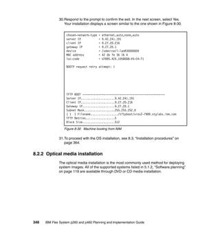 30.Respond to the prompt to confirm the exit. In the next screen, select Yes.
Your installation displays a screen similar to the one shown in Figure 8-30.
chosen-network-type
server IP
client IP
gateway IP
device
MAC address
loc-code

=
=
=
=
=
=
=

ethernet,auto,none,auto
9.42.241.191
9.27.20.216
9.27.20.1
/vdevice/l-lan@30000004
42 db fe 36 16 4
U7895.42X.1058008-V5-C4-T1

BOOTP request retry attempt: 1

TFTP BOOT --------------------------------------------------Server IP.....................9.42.241.191
Client IP.....................9.27.20.216
Gateway IP....................9.27.20.1
Subnet Mask...................255.255.252.0
( 1 ) Filename................./tftpboot/vios2-7989.stglabs.ibm.com
TFTP Retries..................5
Block Size....................512
Figure 8-30 Machine booting from NIM

31.To proceed with the OS installation, see 8.3, “Installation procedures” on
page 364.

8.2.2 Optical media installation
The optical media installation is the most commonly used method for deploying
system images. All of the supported systems listed in 5.1.2, “Software planning”
on page 119 are available through DVD or CD media installation.

348

IBM Flex System p260 and p460 Planning and Implementation Guide

 