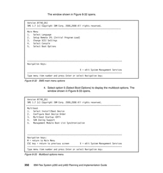 The window shown in Figure 8-32 opens.
Version AF740_051
SMS 1.7 (c) Copyright IBM Corp. 2000,2008 All rights reserved.
------------------------------------------------------------------------------Main Menu
1. Select Language
2. Setup Remote IPL (Initial Program Load)
3. Change SCSI Settings
4. Select Console
5. Select Boot Options

------------------------------------------------------------------------------Navigation Keys:
X = eXit System Management Services
------------------------------------------------------------------------------Type menu item number and press Enter or select Navigation key:
Figure 8-32 SMS main menu options

4. Select option 5 (Select Boot Options) to display the multiboot options. The
window shown in Figure 8-33 opens.
Version AF740_051
SMS 1.7 (c) Copyright IBM Corp. 2000,2008 All rights reserved.
------------------------------------------------------------------------------Multiboot
1. Select Install/Boot Device
2. Configure Boot Device Order
3. Multiboot Startup <OFF>
4. SAN Zoning Support
5. Management Module Boot List Synchronization

------------------------------------------------------------------------------Navigation keys:
M = return to Main Menu
ESC key = return to previous screen
X = eXit System Management Services
------------------------------------------------------------------------------Type menu item number and press Enter or select Navigation key:
Figure 8-33 Multiboot options menu

350

IBM Flex System p260 and p460 Planning and Implementation Guide

 