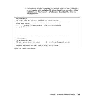 7. Select option 6 (USB) media type. The window shown in Figure 8-36 opens
and shows the list of available USB optical drives. In our example, a virtual
optical drive is shown as item 1.What you see depends on the drive you
have connected.
Version AF740_051
SMS 1.7 (c) Copyright IBM Corp. 2000,2008 All rights reserved.
------------------------------------------------------------------------------Select Media Adapter
1.
U7895.42X.1058008-V6-C2-T1
/vdevice/v-scsi@30000002
2. List all devices

------------------------------------------------------------------------------Navigation keys:
M = return to Main Menu
ESC key = return to previous screen
X = eXit System Management Services
------------------------------------------------------------------------------Type menu item number and press Enter or select Navigation key:
Figure 8-36 Select media adapter

Chapter 8. Operating system installation

353

 