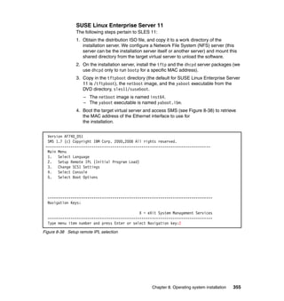 SUSE Linux Enterprise Server 11
The following steps pertain to SLES 11:
1. Obtain the distribution ISO file, and copy it to a work directory of the
installation server. We configure a Network File System (NFS) server (this
server can be the installation server itself or another server) and mount this
shared directory from the target virtual server to unload the software.
2. On the installation server, install the tftp and the dhcpd server packages (we
use dhcpd only to run bootp for a specific MAC address).
3. Copy in the tftpboot directory (the default for SUSE Linux Enterprise Server
11 is /tftpboot), the netboot image, and the yaboot executable from the
DVD directory, sles11/suseboot.
– The netboot image is named inst64.
– The yaboot executable is named yaboot.ibm.
4. Boot the target virtual server and access SMS (see Figure 8-38) to retrieve
the MAC address of the Ethernet interface to use for
the installation.
Version AF740_051
SMS 1.7 (c) Copyright IBM Corp. 2000,2008 All rights reserved.
------------------------------------------------------------------------------Main Menu
1. Select Language
2. Setup Remote IPL (Initial Program Load)
3. Change SCSI Settings
4. Select Console
5. Select Boot Options

------------------------------------------------------------------------------Navigation Keys:
X = eXit System Management Services
------------------------------------------------------------------------------Type menu item number and press Enter or select Navigation key:2
Figure 8-38 Setup remote IPL selection

Chapter 8. Operating system installation

355

 