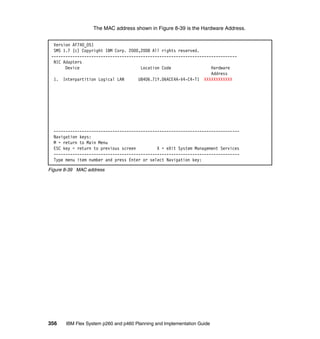 The MAC address shown in Figure 8-39 is the Hardware Address.
Version AF740_051
SMS 1.7 (c) Copyright IBM Corp. 2000,2008 All rights reserved.
------------------------------------------------------------------------------NIC Adapters
Device
Location Code
Hardware
Address
1. Interpartition Logical LAN
U8406.71Y.06ACE4A-V4-C4-T1 XXXXXXXXXXXX

------------------------------------------------------------------------------Navigation keys:
M = return to Main Menu
ESC key = return to previous screen
X = eXit System Management Services
------------------------------------------------------------------------------Type menu item number and press Enter or select Navigation key:
Figure 8-39 MAC address

356

IBM Flex System p260 and p460 Planning and Implementation Guide

 