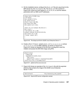 5. On the installation server, configure the dhcpd.conf file and, assuming it is the
NFS server too, the /etc/exports file. The dhcpd.conf file is shown in
Figure 8-40, where we must replace XX.XX.XX.XX.XX.XX and the network
parameters with our MAC and IP addresses.
always-reply-rfc1048 true;
allow bootp;
deny unknown-clients;
not authoritative;
default-lease-time 600;
max-lease-time 7200;
ddns-update-style none;
subnet 10.1.0.0 netmask 255.255.0.0 {
host sles11 {
fixed-address 10.1.2.90;
hardware ethernet XX:XX:XX:XX:XX:XX;
next-server 10.1.2.56;
filename "yaboot.ibm";
}
}
Figure 8-40 The dhcpd.conf file for SUSE Linux Enterprise Server 11

6. Create a file in /tftpboot named yaboot.conf-xx.xx.xx.xx.xx.xx (where
xx.xx.xx.xx.xx.xx is our MAC address), as shown in Figure 8-41.
Figure 8-41 shows an example of this file that is configured to start the
installer and access the DVD ISO image using NFS.
default=sles11
timeout=100
image[64bit]=inst64.sles11
label=sles11
append="quiet usevnc=1 vncpassword=passw0rd
install=nfs://10.1.2.51/temp/sles11"
Figure 8-41 yaboot.conf-xx.xx.xx.xx.xx.xx

7. Figure 8-42 shows an example of the /etc/exports file with the exported
directory that contains the image of the SUSE Linux Enterprise
Server 11 DVD.
/dati1/sles11/

*(rw,insecure,no_root_squash)

Figure 8-42 Exports NFS server configuration sample

Chapter 8. Operating system installation

357

 