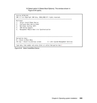 10.Select option 5 (Select Boot Options). The window shown in
Figure 8-44 opens.
Version AF740_051
SMS 1.7 (c) Copyright IBM Corp. 2000,2008 All rights reserved.
------------------------------------------------------------------------------Multiboot
1. Select Install/Boot Device
2. Configure Boot Device Order
3. Multiboot Startup <OFF>
4. SAN Zoning Support
5. Management Module Boot List Synchronization

------------------------------------------------------------------------------Navigation keys:
M = return to Main Menu
ESC key = return to previous screen
X = eXit System Management Services
------------------------------------------------------------------------------Type menu item number and press Enter or select Navigation key:1
Figure 8-44 Select Install/Boot Device

Chapter 8. Operating system installation

359

 