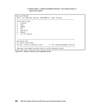 11.Select option 1 (Select Install/Boot Device). The window shown in
Figure 8-45 opens.
Version AF740_051
SMS 1.7 (c) Copyright IBM Corp. 2000,2008 All rights reserved.
------------------------------------------------------------------------------Select Device Type
1. Diskette
2. Tape
3. CD/DVD
4. IDE
5. Hard Drive
6. Network
7. List all Devices

------------------------------------------------------------------------------Navigation keys:
M = return to Main Menu
ESC key = return to previous screen
X = eXit System Management Services
------------------------------------------------------------------------------Type menu item number and press Enter or select Navigation key:6
Figure 8-45 Select a network as the installation device

360

IBM Flex System p260 and p460 Planning and Implementation Guide

 