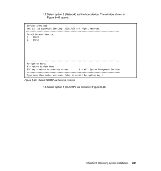 12.Select option 6 (Network) as the boot device. The window shown in
Figure 8-46 opens.
Version AF740_051
SMS 1.7 (c) Copyright IBM Corp. 2000,2008 All rights reserved.
------------------------------------------------------------------------------Select Network Service.
1. BOOTP
2. ISCSI

------------------------------------------------------------------------------Navigation keys:
M = return to Main Menu
ESC key = return to previous screen
X = eXit System Management Services
------------------------------------------------------------------------------Type menu item number and press Enter or select Navigation key:1
Figure 8-46 Select BOOTP as the boot protocol

13.Select option 1 (BOOTP), as shown in Figure 8-46.

Chapter 8. Operating system installation

361

 