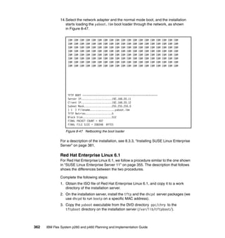 14.Select the network adapter and the normal mode boot, and the installation
starts loading the yaboot.ibm boot loader through the network, as shown
in Figure 8-47.
IBM
IBM
IBM
IBM
IBM
IBM
IBM
IBM

IBM
IBM
IBM
IBM
IBM
IBM
IBM
IBM

IBM
IBM
IBM
IBM
IBM
IBM
IBM
IBM

IBM
IBM
IBM
IBM
IBM
IBM
IBM
IBM

IBM
IBM
IBM
IBM
IBM
IBM
IBM
IBM

IBM
IBM
IBM
IBM
IBM
IBM
IBM
IBM

IBM
IBM
IBM
IBM
IBM
IBM
IBM
IBM

IBM
IBM
IBM
IBM
IBM
IBM
IBM
IBM

IBM
IBM
IBM
IBM
IBM
IBM
IBM
IBM

IBM
IBM
IBM
IBM
IBM
IBM
IBM
IBM

IBM
IBM
IBM
IBM
IBM
IBM
IBM
IBM

IBM
IBM
IBM
IBM
IBM
IBM
IBM
IBM

IBM
IBM
IBM
IBM
IBM
IBM
IBM
IBM

IBM
IBM
IBM
IBM
IBM
IBM
IBM
IBM

IBM
IBM
IBM
IBM
IBM
IBM
IBM
IBM

IBM
IBM
IBM
IBM
IBM
IBM
IBM
IBM

IBM
IBM
IBM
IBM
IBM
IBM
IBM
IBM

IBM
IBM
IBM
IBM
IBM
IBM
IBM
IBM

IBM
IBM
IBM
IBM
IBM
IBM
IBM
IBM

TFTP BOOT --------------------------------------------------Server IP.....................192.168.20.11
Client IP.....................192.168.20.12
Subnet Mask...................255.255.255.0
( 1 ) Filename.................yaboot.ibm
TFTP Retries..................5
Block Size....................512
FINAL PACKET COUNT = 407
FINAL FILE SIZE = 208348 BYTES

Figure 8-47 Netbooting the boot loader

For a description of the installation, see 8.3.3, “Installing SUSE Linux Enterprise
Server” on page 381.

Red Hat Enterprise Linux 6.1
For Red Hat Enterprise Linux 6.1, we follow a procedure similar to the one shown
in “SUSE Linux Enterprise Server 11” on page 355. The description that follows
shows the differences between the two procedures.
Complete the following steps:
1. Obtain the ISO file of Red Hat Enterprise Linux 6.1, and copy it to a work
directory of the installation server.
2. On the installation server, install the tftp and the dhcpd server packages (we
use dhcpd to run bootp on a specific MAC address).
3. Copy the yaboot executable from the DVD directory ppc/chrp to the
tftpboot directory on the installation server (/var/lib/tftpboot/).

362

IBM Flex System p260 and p460 Planning and Implementation Guide

 
