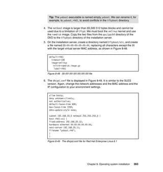 Tip: The yaboot executable is named simply yaboot. We can rename it, for
example, to yaboot.rh61, to avoid conflicts in the tftpboot directory.
4. The netboot image is larger than 65,500 512 bytes blocks and cannot be
used due to a limitation of tftpd. We must boot the vmlinuz kernel and use
the ramdisk image. Copy the two files from the ppc/ppc64 directory of the
DVD to the tftpboot directory of the installation server.
5. On the installation server, create a directory named tftpboot/etc, and create
a file named 00-XX-XX-XX-XX-XX-XX, replacing all characters except the 00
with the target virtual server MAC address, as shown in Figure 8-48.
default=rh61
timeout=100
image=vmlinuz
initrd=ramdisk.image.gz
label=rh61
Figure 8-48 00-XX-XX-XX-XX-XX-XX file

6. The dhcpd.conf file is displayed in Figure 8-49. It is similar to the SLES
version. Again, change the network addresses and the MAC address and the
IP configuration to your environment settings.
allow bootp;
deny unknown-clients;
not authoritative;
default-lease-time 600;
max-lease-time 7200;
ddns-update-style none;
subnet 192.168.20.0 netmask 255.255.255.0 {
host rh61-vs1 {
fixed-address 192.168.20.12;
hardware ethernet XX:XX:XX:XX:XX:XX;
next-server 192.168.20.11;
filename "yaboot.rh6";
}
}
Figure 8-49 The dhcpd.conf file for Red Hat Enterprise Linux 6.1

Chapter 8. Operating system installation

363

 