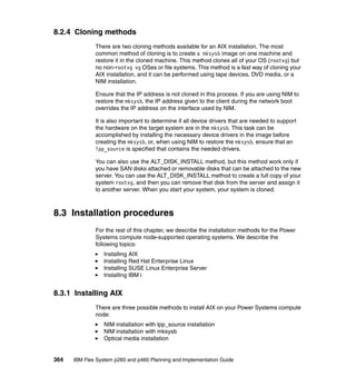 8.2.4 Cloning methods
There are two cloning methods available for an AIX installation. The most
common method of cloning is to create a mksysb image on one machine and
restore it in the cloned machine. This method clones all of your OS (rootvg) but
no non-rootvg vg OSes or file systems. This method is a fast way of cloning your
AIX installation, and it can be performed using tape devices, DVD media, or a
NIM installation.
Ensure that the IP address is not cloned in this process. If you are using NIM to
restore the mksysb, the IP address given to the client during the network boot
overrides the IP address on the interface used by NIM.
It is also important to determine if all device drivers that are needed to support
the hardware on the target system are in the mksysb. This task can be
accomplished by installing the necessary device drivers in the image before
creating the mksysb, or, when using NIM to restore the mksysb, ensure that an
lpp_source is specified that contains the needed drivers.
You can also use the ALT_DISK_INSTALL method, but this method work only if
you have SAN disks attached or removable disks that can be attached to the new
server. You can use the ALT_DISK_INSTALL method to create a full copy of your
system rootvg, and then you can remove that disk from the server and assign it
to another server. When you start your system, your system is cloned.

8.3 Installation procedures
For the rest of this chapter, we describe the installation methods for the Power
Systems compute node-supported operating systems. We describe the
following topics:
Installing AIX
Installing Red Hat Enterprise Linux
Installing SUSE Linux Enterprise Server
Installing IBM i

8.3.1 Installing AIX
There are three possible methods to install AIX on your Power Systems compute
node:
NIM installation with lpp_source installation
NIM installation with mksysb
Optical media installation

364

IBM Flex System p260 and p460 Planning and Implementation Guide

 