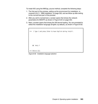 To install AIX using the NIM lpp_source method, complete the following steps:
1. The first part of the process, setting up the environment for installation, is
covered in 8.2.1, “NIM installation” on page 332, and we follow up after exiting
to the normal boot part of the process.
2. After you exit to normal boot, a screen opens that shows the network
parameters for BOOTP, as shown in Figure 8-24 on page 343.
3. Next, a screen opens that shows the AIX kernel loading. You are prompted to
select the installation language (English, by default), as shown in Figure 8-50.

>>> 1 Type 1 and press Enter to have English during install.

88

Help ?

>>> Choice [1]:
Figure 8-50 Installation language selection

Chapter 8. Operating system installation

365

 