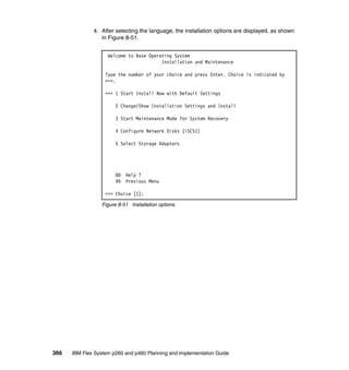 4. After selecting the language, the installation options are displayed, as shown
in Figure 8-51.
Welcome to Base Operating System
Installation and Maintenance
Type the number of your choice and press Enter. Choice is indicated by
>>>.
>>> 1 Start Install Now with Default Settings
2 Change/Show Installation Settings and Install
3 Start Maintenance Mode for System Recovery
4 Configure Network Disks (iSCSI)
5 Select Storage Adapters

88
99

Help ?
Previous Menu

>>> Choice [1]:
Figure 8-51 Installation options

366

IBM Flex System p260 and p460 Planning and Implementation Guide

 