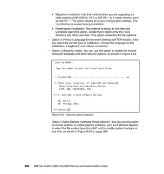 •

Migration installation: Use this method when you are upgrading an
older version of AIX (AIX 5L V5.3 or AIX V6.1) to a newer version, such
as AIX V7.1. This option retains all of your configuration settings. The
tmp directory is erased during installation.

•

Preservation installation: This method is similar to the New and
Complete Overwrite option, except that it retains only the /home
directory and other user files. This option overwrites the file systems.

– Option 2 (Primary Language Environment Settings (AFTER Install)): After
you select the correct type of installation, choose the language for the
installation, a keyboard, and cultural convention.
– Option 3 (Security model): You can use this option to enable the trusted
computer database and other security options, as shown in Figure 8-53.
Security Models
Type the number of your choice and press Enter.

1. Trusted AIX............................................. no
2. Other Security Options (Trusted AIX and Standard)
Security options vary based on choices.
LSPP, SbD, CAP/CCEVAL, TCB
>>> 0
88
99

Continue to more software options.
Help ?
Previous Menu

>>> Choice [0]:
Figure 8-53 Security options selection

– Option 4 (More Options (Software Install options)): You can use this option
to choose whether to install graphics software, such as X Window System,
to select the file system type jfs or jfs2, and to enable system backups at
any time, as shown in Figure 8-54 on page 369.

368

IBM Flex System p260 and p460 Planning and Implementation Guide

 