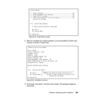 Install Options
1.
2.
3.
4.

Graphics Software................................................
System Management Client Software................................
Create JFS2 File Systems.........................................
Enable System Backups to install any system......................
(Installs all devices)

>>> 5.
0
88
99

yes
yes
yes
yes

Install More Software
Install with the settings listed above.
Help ?
Previous Menu

>>> Choice [5]:

Figure 8-54 Install Options screen

5. After you complete your options selection, you are prompted to confirm your
choices, as shown in Figure 8-55.
Overwrite Installation Summary
Disks: hdisk0
Cultural Convention: en_US
Language: en_US
Keyboard: en_US
JFS2 File Systems Created: yes
Graphics Software: yes
System Management Client Software: yes
Enable System Backups to install any system:
Selected Edition: express

yes

Optional Software being installed:

>>> 1

Continue with Install
+----------------------------------------------------88 Help ?
| WARNING: Base Operating System Installation will
99 Previous Menu |
destroy or impair recovery of ALL data on the
|
destination disk hdisk0.
>>> Choice [1]:

Figure 8-55 Installation summary

6. To proceed, click option 1 (Continue with Install). The packages display as
they install.

Chapter 8. Operating system installation

369

 