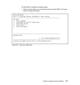 To install RHEL, complete the following steps:
1. After the virtual media is set up, boot the server and enter SMS. The screen
shown in Figure 8-57 opens.
Version AF740_051
SMS 1.7 (c) Copyright IBM Corp. 2000,2008 All rights reserved.
------------------------------------------------------------------------------Main Menu
1. Select Language
2. Setup Remote IPL (Initial Program Load)
3. Change SCSI Settings
4. Select Console
5. Select Boot Options

------------------------------------------------------------------------------Navigation Keys:
X = eXit System Management Services
------------------------------------------------------------------------------Type menu item number and press Enter or select Navigation key:5

Figure 8-57 Virtual server SMS menu

Chapter 8. Operating system installation

371

 