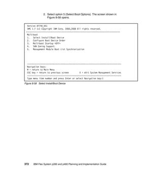 2. Select option 5 (Select Boot Options). The screen shown in
Figure 8-58 opens.
Version AF740_051
SMS 1.7 (c) Copyright IBM Corp. 2000,2008 All rights reserved.
------------------------------------------------------------------------------Multiboot
1. Select Install/Boot Device
2. Configure Boot Device Order
3. Multiboot Startup <OFF>
4. SAN Zoning Support
5. Management Module Boot List Synchronization

------------------------------------------------------------------------------Navigation keys:
M = return to Main Menu
ESC key = return to previous screen
X = eXit System Management Services
------------------------------------------------------------------------------Type menu item number and press Enter or select Navigation key:1
Figure 8-58 Select Install/Boot Device

372

IBM Flex System p260 and p460 Planning and Implementation Guide

 