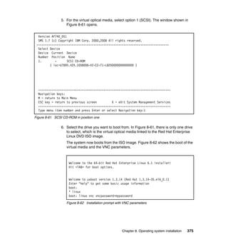 5. For the virtual optical media, select option 1 (SCSI). The window shown in
Figure 8-61 opens.
Version AF740_051
SMS 1.7 (c) Copyright IBM Corp. 2000,2008 All rights reserved.
------------------------------------------------------------------------------Select Device
Device Current Device
Number Position Name
1.
SCSI CD-ROM
( loc=U7895.42X.1058008-V2-C2-T1-L8200000000000000 )

------------------------------------------------------------------------------Navigation keys:
M = return to Main Menu
ESC key = return to previous screen
X = eXit System Management Services
------------------------------------------------------------------------------Type menu item number and press Enter or select Navigation key:1
Figure 8-61 SCSI CD-ROM in position one

6. Select the drive you want to boot from. In Figure 8-61, there is only one drive
to select, which is the virtual optical media linked to the Red Hat Enterprise
Linux DVD ISO image.
The system now boots from the ISO image. Figure 8-62 shows the boot of the
virtual media and the VNC parameters.

Welcome to the 64-bit Red Hat Enterprise Linux 6.1 installer!
Hit <TAB> for boot options.

Welcome to yaboot version 1.3.14 (Red Hat 1.3.14-35.el6_0.1)
Enter "help" to get some basic usage information
boot:
* linux
boot: linux vnc vncpassword=mypassword
Figure 8-62 Installation prompt with VNC parameters

Chapter 8. Operating system installation

375

 