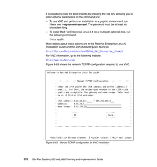 It is possible to stop the boot process by pressing the Tab key, allowing you to
enter optional parameters on the command line:
– To use VNC and perform an installation in a graphic environment, run
linux vnc vncpassword=yourpwd. The password must be at least six
characters long.
– To install Red Hat Enterprise Linux 6.1 on a multipath external disk, run
the following command:
linux mpath
More details about these actions are in the Red Hat Enterprise Linux 6
Installation Guide and the DM Multipath guide, found at:
http://docs.redhat.com/docs/en-US/Red_Hat_Enterprise_Linux/6
For VNC information, go to the following website:
http://www.realvnc.com/
Figure 8-63 shows the network TCP/IP configuration required to use VNC.
Welcome to Red Hat Enterprise Linux for ppc64

•••••••••••••••••• Manual TCP/IP Configuration •••••••••••••••••••
•
•
• Enter the IPv4 and/or the IPv6 address and prefix (address /
•
• prefix). For IPv4, the dotted-quad netmask or the CIDR-style •
• prefix are acceptable. The gateway and name server fields must •
• be valid IPv4 or IPv6 addresses.
•
•
•
• IPv4 address: X.XX.20.114_____ / 255.255.XXX.0___
•
• Gateway:
X.XX.20.1________________________________
•
• Name Server: X.XX.242.28______________________________
•
•
•
•
••••••
••••••••
•
•
• OK •
• Back •
•
•
••••••
••••••••
•
•
•
•
•
••••••••••••••••••••••••••••••••••••••••••••••••••••••••••••••••••

<Tab>/<Alt-Tab> between elements | <Space> selects | <F12> next screen
Figure 8-63 Manual TCP/IP configuration for VNC installation

376

IBM Flex System p260 and p460 Planning and Implementation Guide

 
