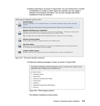 12.Select a disk layout, as shown in Figure 8-67. You can choose from a number
of installations or create a custom layout (for example, you can create a
software mirror between two disks). You can also manage older RHEL
installations if they are detected.

Figure 8-67 Disk space allocation selections

13.Select the software packages to install, as shown in Figure 8-68.

Figure 8-68 RPM packages selection

The software installation process starts.

Chapter 8. Operating system installation

379

 