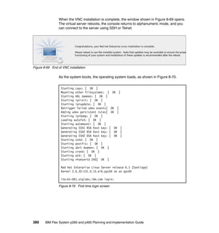 When the VNC installation is complete, the window shown in Figure 8-69 opens.
The virtual server reboots, the console returns to alphanumeric mode, and you
can connect to the server using SSH or Telnet.

Figure 8-69 End of VNC installation

As the system boots, the operating system loads, as shown in Figure 8-70.
Starting cups: [ OK ]
Mounting other filesystems: [ OK ]
Starting HAL daemon: [ OK ]
Starting iprinit: [ OK ]
Starting iprupdate: [ OK ]
Retrigger failed udev events[ OK ]
Adding udev persistent rules[ OK ]
Starting iprdump: [ OK ]
Loading autofs4: [ OK ]
Starting automount: [ OK ]
Generating SSH1 RSA host key: [ OK ]
Generating SSH2 RSA host key: [ OK ]
Generating SSH2 DSA host key: [ OK ]
Starting sshd: [ OK ]
Starting postfix: [ OK ]
Starting abrt daemon: [ OK ]
Starting crond: [ OK ]
Starting atd: [ OK ]
Starting rhsmcertd 240[ OK ]
Red Hat Enterprise Linux Server release 6.1 (Santiago)
Kernel 2.6.32-131.0.15.el6.ppc64 on an ppc64
ite-bt-061.stglabs.ibm.com login:
Figure 8-70 First time login screen

380

IBM Flex System p260 and p460 Planning and Implementation Guide

 