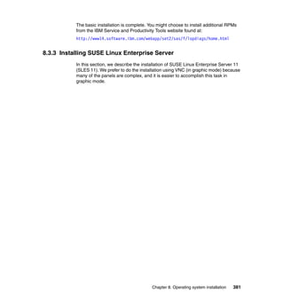 The basic installation is complete. You might choose to install additional RPMs
from the IBM Service and Productivity Tools website found at:
http://www14.software.ibm.com/webapp/set2/sas/f/lopdiags/home.html

8.3.3 Installing SUSE Linux Enterprise Server
In this section, we describe the installation of SUSE Linux Enterprise Server 11
(SLES 11). We prefer to do the installation using VNC (in graphic mode) because
many of the panels are complex, and it is easier to accomplish this task in
graphic mode.

Chapter 8. Operating system installation

381

 