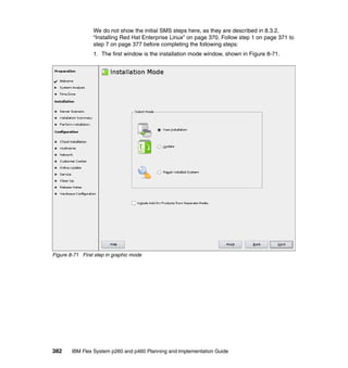 We do not show the initial SMS steps here, as they are described in 8.3.2,
“Installing Red Hat Enterprise Linux” on page 370. Follow step 1 on page 371 to
step 7 on page 377 before completing the following steps:
1. The first window is the installation mode window, shown in Figure 8-71.

Figure 8-71 First step in graphic mode

382

IBM Flex System p260 and p460 Planning and Implementation Guide

 