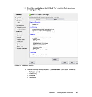 2. Select New installation and click Next. The Installation Settings window
opens (Figure 8-72).

Figure 8-72 Installation settings

3. Either accept the default values or click Change to change the values for:
–
–
–
–

Keyboard layout
Partitioning
Software
Language

Chapter 8. Operating system installation

383

 