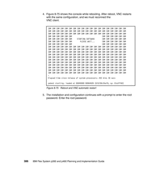 4. Figure 8-75 shows the console while rebooting. After reboot, VNC restarts
with the same configuration, and we must reconnect the
VNC client.
IBM IBM
IBM IBM
IBM IBM
IBM IBM
IBM IBM
IBM IBM
IBM IBM
IBM IBM
IBM IBM
IBM IBM
IBM IBM
IBM IBM
IBM IBM
IBM IBM
IBM IBM
IBM IBM
IBM IBM
IBM IBM
Elapsed

IBM
IBM
IBM
IBM
IBM
IBM
IBM
IBM
IBM
IBM
IBM
IBM
IBM
IBM
IBM
IBM
IBM
IBM

IBM
IBM
IBM
IBM
IBM
IBM
IBM
IBM
IBM
IBM
IBM
IBM
IBM
IBM
IBM
IBM
IBM
IBM

IBM
IBM
IBM
IBM
IBM
IBM
IBM
IBM
IBM
IBM
IBM
IBM
IBM
IBM
IBM
IBM
IBM
IBM

IBM
IBM
IBM
IBM
IBM
IBM
IBM
IBM
IBM
IBM
IBM
IBM
IBM
IBM
IBM
IBM
IBM
IBM

IBM IBM IBM IBM IBM IBM IBM IBM IBM IBM
IBM IBM IBM IBM IBM IBM IBM IBM IBM IBM
IBM IBM IBM IBM IBM IBM IBM IBM IBM IBM
IBM IBM IBM
STARTING SOFTWARE
IBM IBM IBM
PLEASE WAIT...
IBM IBM IBM
IBM IBM IBM
IBM IBM IBM IBM IBM IBM IBM IBM IBM IBM
IBM IBM IBM IBM IBM IBM IBM IBM IBM IBM
IBM IBM IBM IBM IBM IBM IBM IBM IBM IBM
IBM IBM IBM IBM IBM IBM IBM IBM IBM IBM
IBM IBM IBM IBM IBM IBM IBM IBM IBM IBM
IBM IBM IBM IBM IBM IBM IBM IBM IBM IBM
IBM IBM IBM IBM IBM IBM IBM IBM IBM IBM
IBM IBM IBM IBM IBM IBM IBM IBM IBM IBM
IBM IBM IBM IBM IBM IBM IBM IBM IBM IBM
IBM IBM IBM IBM IBM IBM IBM IBM IBM IBM
IBM IBM IBM IBM IBM IBM IBM IBM IBM IBM

IBM
IBM
IBM
IBM
IBM
IBM
IBM
IBM
IBM
IBM
IBM
IBM
IBM
IBM
IBM
IBM
IBM
IBM

IBM
IBM
IBM
IBM
IBM
IBM
IBM
IBM
IBM
IBM
IBM
IBM
IBM
IBM
IBM
IBM
IBM
IBM

IBM
IBM
IBM
IBM
IBM
IBM
IBM
IBM
IBM
IBM
IBM
IBM
IBM
IBM
IBM
IBM
IBM
IBM

time since release of system processors: 202 mins 30 secs

yaboot starting: loaded at 00040000 00064028 (0/0/00c3ba70; sp: 01a3ffd0)

Figure 8-75 Reboot and VNC automatic restart

5. The installation and configuration continues with a prompt to enter the root
password. Enter the root password.

386

IBM Flex System p260 and p460 Planning and Implementation Guide

 