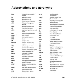 Abbreviations and acronyms
AAS

Advanced Administrative
System

DPM

distributed power
management

AC

alternating current

DRTM

ACL

access control list

Dynamic Root of Trust
Measurement

AME

Active Memory Expansion

DSA

Digital Signature Algorithm

Advanced Management
Module

DVD

digital video disc

EMC

electromagnetic compatibility

AMS

access method services

ESA

Electronic Service Agent

AS

Australian Standards

ESB

error status block

ASIC

application-specific integrated
circuit

ETE

everything to everything

FC

Fibre Channel

BIOS

basic input/output system

FCP

Fibre Channel Protocol

BOOTP

boot protocol

FDR

fourteen data rate

BOS

base operating system

FDX

full duplex

BRD

board

FSM

File System Migrator

CD

compact disk

FSP

flexible service processor

CD-ROM

compact disc read-only
memory

FTP

File Transfer Protocol

GB

gigabyte

GIF

graphic interchange format

GUI

graphical user interface

HA

high availability

HACMP

High-Availability Cluster
Multi-Processing

HAL

hardware abstraction layer

HBA

host bus adapter

HDD

hard disk drive

HMC

Hardware Management
Console

HTML

Hypertext Markup Language

HTTP

Hypertext Transfer Protocol

HTTPS

HTTP over SSL

I/O

input/output

AMM

CFM

cubic feet per minute.

CLI

command-line interface

CMM

common management model

CPU

central processing unit

CRTM

Core Root of Trusted
Measurements

CSS

cascading style sheets

CTS

clear to send

DASD

direct access storage device

DC

domain controller

DHCP

Dynamic Host Configuration
Protocol

DIMM

dual inline memory module

DM

disconnected mode

DNS

Domain Name System

© Copyright IBM Corp. 2012. All rights reserved.

389

 