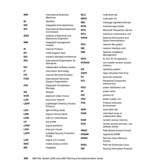 IBM

International Business
Machines

MLC

multi-level cell

MPIO

multi-path I/O

ID

identifier

MSI

message signaled interrupt

IDE

integrated drive electronics

MTM

machine-type-model

IEC

International Electrotechnical
Commission

MTS

Microsoft Transaction Server

IEEE

Institute of Electrical and
Electronics Engineers

MTU

maximum transmission unit

NASA

IMM

integrated management
module

National Aeronautics and
Space Administration

NFS

network file system

IP

Internet Protocol

NIC

network interface card

IPL

initial program load

NIM

ISA

industry standard architecture

Network Installation
Management

ISO

International Organization for
Standards

NPIV

N_Port ID Virtualization

NVRAM

ISV

independent software vendor

non-volatile random access
memory

IT

information technology

OS

operating system

ITE

Internal Terminal Emulator

ITSO
IVM

OSPF

Open Shortest Path First

International Technical
Support Organization

PC

personal computer

PCI

Integrated Virtualization
Manager

Peripheral Component
Interconnect

PDU

power distribution unit

KB

kilobyte

PF

power factor

KVM

keyboard video mouse

PID

product ID

LAN

local area network

PSU

power supply unit

LDAP

Lightweight Directory Access
Protocol

PXE

Preboot eXecution
Environment

LED

light emitting diode

QDR

quad data rate

LMB

logical memory block

RAID

LOM

LAN on motherboard

redundant array of
independent disks

LP

low profile

RAM

random access memory

LPAR

logical partitions

RAS

remote access services; row
address strobe

LPM

lines per minute

RBAC

Role Based Access Control

LSPP

Labelled Security Protection
Profile

RDIMM

registered DIMM

LUN

logical unit number

RDMA

Remote Direct Memory
Access

MAC

media access control

RHEL

Red Hat Enterprise Linux

MB

megabyte

RIP

Routing Information Protocol

390

IBM Flex System p260 and p460 Planning and Implementation Guide

 