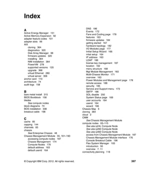 Index
A
Active Energy Manager 151
Active Memory Expansion 92
adapter feature codes 101
adapter slots 99
AIX
cloning 364
diagnostics 320
Disk Array Manager 98
firmware updates 320
installing 364
NIM installation 364
PowerVM 278
supported versions 120
upgrade 368
virtual Ethernet 280
virtual server 308
anchor card 110
architecture 74
audit logs 158

B
bare metal install 315
BIOS Bootblock 158
blades
See compute nodes
block diagrams 74
BOS installation 338
breakout cable 198

C
cache 85
capping 144
channels 83
chassis
See Enterprise Chassis 48
Chassis Management Module 55, 161–190
accessing compute nodes 187
Chassis Management 174
Compute Nodes 176
default address 163
default userid 164

© Copyright IBM Corp. 2012. All rights reserved.

DNS 186
Events 172
Fans and Cooling page 178
features 163
firmware updates 184
getting started 167
hardware topology 182
I/O Modules page 177
Initial Setup Wizard 166
intial setup 164
IP address 163
LDAP 186
license key management 187
location 162
menu structure 168
Mgt Module Management 183
Multi-Chassis Monitor 171
overview 163
Power Modules and Management page 178
remote access 188
security 185
Service and Support menu 173
SMTP 186
SOL disable 250
System Status page 169
user accounts 184
userid 164
wizard 166
Chassis Map 9
cloning 364
cloud 2
CMM
See Chassis Management Module
compute nodes 63–115
See also p24L Compute Node
See also p260 Compute Node
See also p460 Compute Node
access from Chassis Management Module 187
Chassis Management Module interface 176
Console Breakout Cable 198
Flex System Manager 193
introduction 50
overview 7, 11
connectivity planning 118

397

 