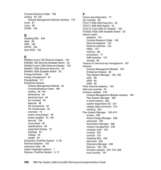 Console Breakout Cable 198
cooling 59, 149
Chassis Management Module interface 178
cores 81
cover 98
CRTM 158

D
disabling SOL 249
disks 95
DNS 186
DRTM 158
dual VIOS 135

E
EN2024 4-port 1Gb Ethernet Adapter 104
EN2092 1Gb Ethernet Scalable Switch 53
EN4054 4-port 10Gb Ethernet Adapter 102
EN4091 10Gb Ethernet Pass-thru 53
EN4093 10Gb Scalable Switch 53
Energy Estimator 138
energy management 87
EnergyScale 111
Enterprise Chassis
Chassis Management Module 55
Console Breakout Cable 198
cooling 59, 149
dimensions 49
electrical input 49
fan modules 59
features 48
I/O connectivity 52
I/O module bays 52
overview 10
power consumption 49
power supplies 57, 140
security 158
sound level 49
specifications 48
supported chassis 73
topology 52
voltage 49
weight 49
Enterprise, PureFlex System 3, 35
Ethernet adapters 102
expansion slots 99
expert integrated systems 1
Express, PureFlex System 3, 17

398

F
factory deconfiguration 77
fan modules 59
FC3171 8Gb SAN Pass-thru 53
FC3171 8Gb SAN Switch 53
FC3172 2-port 8Gb FC Adapter 105
FC5022 16Gb SAN Scalable Switch 53
feature codes
adapters 101
Console Breakout Cable 199
Ethernet adapters 124
Ethernet switches 125
HBAs 127
memory 88
processors 77
SAN switches 127
storage 96
Feature on Demand key management 187
features
Chassis Management Module 163
Enterprise Chassis 48
Flex System Manager 192, 199
p24L 68
p260 65
p460 66
Fibre Channel adapters 105
field core override 78
firmware updates 318
Chassis Management Module interface 184
Flex System Manager 328
in-band method 320
system diagnostics CD 321
update_flash command 319
verifying 325
Flex System Manager 192–274
access 238
Active Energy Manager 268
advanced 193
Automation Manager 268
chassis management 230
compute node 193
console 245
controls 197
disabling SOL 249
discovery 230
Discovery Manager 266
features 192, 199
firmware updates 254, 318, 328
front controls 197

IBM Flex System p260 and p460 Planning and Implementation Guide

 