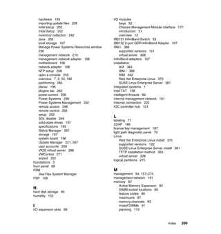 hardware 193
importing update files 226
inital setup 202
Intial Setup 252
inventory collection 242
Java 205
local storage 197
Manage Power Systems Resources window
236
management network 210
management network adapter 198
motherboard 196
network adapter 198
NTP setup 208
open a console 245
overview 7, 9, 54, 192
partitioning 284
planar 196
plugins tab 263
power control 206
Power Systems 236
Power Systems Management 292
remote access 268
remote control 205
setup 202
SOL disable 249
solid-state drives 197
specifications 195
Status Manager 267
storage 197
system board 196
Update Manager 221, 267
user accounts 209
VIOS virtual server 288
VMControl 271
wizard 202
foundations 3
front panel 69
FSM
See Flex System Manager
FSP 108

H
hard disk storage 95
humidity 152

I
I/O expansion slots 99

I/O modules
bays 52
Chassis Management Module interface 177
introduction 51
overview 12
IB6131 InfiniBand Switch 53
IB6132 2-port QDR InfiniBand Adapter 107
IBM i 388
supported versions 121
virtual server 308
InfiniBand adapters 107
installation
AIX 364
IBM i 388
NIM 332
Red Hat Enterprise Linux 370
SUSE Linux Enterprise Server 381
integrated systems 1
Intel TXT 158
intelligent threads 83
internal management network 191
Internet connection 222
IOC controller hub 101

L
labeling 71
LDAP 186
license key management 187
light path diagnostic panel 70
Linux
Red Hat Enterprise Linux install 370
supported versions 122
SUSE Linux Enterprise Server install 381
TFTP installation method 355
virtual server 308
logical partitions 275

M
management 54, 157–274
management network 191
memory 87
Active Memory Expansion 92
DIMM socket locations 89
feature codes 88
maximums 87
memory channels 83
mixed DIMMs 91
planning 119

Index

399

 