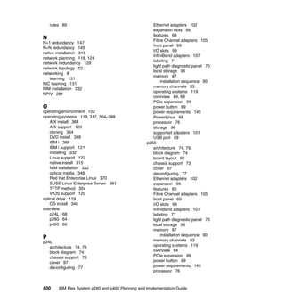 rules 89

N
N+1 redundancy 147
N+N redundancy 145
native installation 315
network planning 118, 124
network redundancy 129
network topology 52
networking 8
teaming 131
NIC teaming 131
NIM installation 332
NPIV 281

O
operating environment 152
operating systems 119, 317, 364–388
AIX install 364
AIX support 120
cloning 364
DVD install 348
IBM i 388
IBM i support 121
installing 332
Linux support 122
native install 315
NIM installation 332
optical media 348
Red Hat Enterprise Linux 370
SUSE Linux Enterprise Server 381
TFTP method 354
VIOS support 120
optical drive 119
OS install 348
overview
p24L 68
p260 64
p460 66

P
p24L
architecture 74, 79
block diagram 74
chassis support 73
cover 97
deconfiguring 77

400

Ethernet adapters 102
expansion slots 99
features 68
Fibre Channel adapters 105
front panel 69
I/O slots 99
InfiniBand adapters 107
labeling 71
light path diagnostic panel 70
local storage 96
memory 87
installation sequence 90
memory channels 83
operating systems 119
overview 64, 68
PCIe expansion 99
power button 69
power requirements 145
PowerLinux 68
processor 76
storage 96
supported adpaters 101
USB port 69
p260
architecture 74, 79
block diagram 74
board layout 66
chassis support 73
cover 97
deconfiguring 77
Ethernet adapters 102
expansion 99
features 65
Fibre Channel adapters 105
front panel 69
I/O slots 99
InfiniBand adapters 107
labeling 71
light path diagnostic panel 70
local storage 96
memory 87
installation sequence 90
memory channels 83
operating systems 119
overview 64
PCIe expansion 99
power button 69
power requirements 145
processor 76

IBM Flex System p260 and p460 Planning and Implementation Guide

 