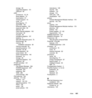 storage 96
supported adapters 101
USB port 69
p460
architecture 75, 79
block diagram 75
board layout 67
chassis support 73
cover 97
deconfiguring 77
dual VIOS 136
Ethernet adapters 102
expansion slots 99
features 66
Fibre Channel adapters 105
front panel 69
I/O slots 99
InfiniBand adapters 107
labeling 71
light path diagnostic panel 70
local storage 96
memory 87
installation sequence 90
memory channels 83
operating systems 119
overview 64, 66
PCIe expansion 99
power button 69
power requirements 146
processor 76
storage 96
supported adapters 101
USB port 69
P7-IOC controller 101
partitioning
Flex System Manager 284
POWER Hypervisor 278
PowerVM 276
preparing 284
VIOS 286
virtual storage 300
PDU planning 139
planning 117–156
memory 119
network 118, 124
operating systems 119
PDUs 139
power 138
power policies 142

redundancy 128
security 158
software 119
storage 118
UPS units 138
virtualization 152
policies
Chassis Management Module interface 179
security 142, 159
power
capping 144
Chassis Management Module interface 178
planning 138
policies 142
power supplies 57, 140
requirements 145
POWER Hypervisor 279
POWER7 processor 76
PowerLinux 68
See also p24L Compute Node
PowerVM 276–286
features 276
POWER Hypervisor 278
processor 76
architecture 79
cores 81
memory channels 83
overview 80
processors
cache 85
deconfiguring 77
energy management 87
feature codes 77
intelligent threads 83
SMT 81
PureApplication System 4
PureFlex System 2, 15–43
Enterprise 35
Express 17
Standard 26
PureSystems 2

R
Red Hat Enterprise Linux
installation 370
Redbooks website 394
Contact us xv
redundancy 128

Index

401

 