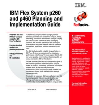 Back cover

®

IBM Flex System p260
and p460 Planning and
Implementation Guide
Describes the new
POWER7 compute
nodes for IBM
PureFlex System
Provides detailed
product and
planning information
Set up partitioning
and
OS installation

To meet today’s complex and ever-changing business
demands, you need a solid foundation of compute, storage,
networking, and software resources that is simple to deploy
and can quickly and automatically adapt to changing
conditions. You also need to be able to take advantage of
broad expertise and proven preferred practices in systems
management, applications, hardware maintenance, and
more.
The IBM Flex System p260 and p460 Compute Nodes are
IBM Power Systems servers optimized for virtualization,
performance, and efficiency. The nodes support IBM AIX, IBM
i, or Linux operating environments, and are designed to run
various workloads in IBM PureFlex System.
This IBM Redbooks publication is a comprehensive guide to
IBM PureFlex System and the Power Systems compute
nodes. We introduce the offerings and describe the compute
nodes in detail. We then describe planning and
implementation steps and go through some of the key the
management features of the IBM Flex System Manager
management node.
This book is for customers, IBM Business Partners, and IBM
technical specialists that want to understand the new
offerings and to plan and implement an IBM Flex System
installation that involves the Power Systems compute nodes.

SG24-7989-00

ISBN 0738436976

®

INTERNATIONAL
TECHNICAL
SUPPORT
ORGANIZATION

BUILDING TECHNICAL
INFORMATION BASED ON
PRACTICAL EXPERIENCE
IBM Redbooks are developed by
the IBM International Technical
Support Organization. Experts
from IBM, Customers and
Partners from around the world
create timely technical
information based on realistic
scenarios. Specific
recommendations are provided
to help you implement IT
solutions more effectively in
your environment.

For more information:
ibm.com/redbooks

 