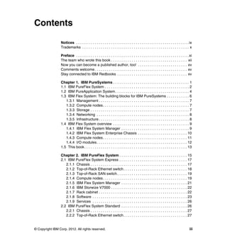 Contents
Notices . . . . . . . . . . . . . . . . . . . . . . . . . . . . . . . . . . . . . . . . . . . . . . . . . . . . . . . ix
Trademarks . . . . . . . . . . . . . . . . . . . . . . . . . . . . . . . . . . . . . . . . . . . . . . . . . . . . x
Preface . . . . . . . . . . . . . . . . . . . . . . . . . . . . . . . . . . . . . . . . . . . . . . . . . . . . . . . xi
The team who wrote this book . . . . . . . . . . . . . . . . . . . . . . . . . . . . . . . . . . . . . xii
Now you can become a published author, too! . . . . . . . . . . . . . . . . . . . . . . . . xv
Comments welcome. . . . . . . . . . . . . . . . . . . . . . . . . . . . . . . . . . . . . . . . . . . . . xv
Stay connected to IBM Redbooks . . . . . . . . . . . . . . . . . . . . . . . . . . . . . . . . . . xv
Chapter 1. IBM PureSystems . . . . . . . . . . . . . . . . . . . . . . . . . . . . . . . . . . . . . 1
1.1 IBM PureFlex System . . . . . . . . . . . . . . . . . . . . . . . . . . . . . . . . . . . . . . . . . 2
1.2 IBM PureApplication System. . . . . . . . . . . . . . . . . . . . . . . . . . . . . . . . . . . . 4
1.3 IBM Flex System: The building blocks for IBM PureSystems . . . . . . . . . . . 6
1.3.1 Management . . . . . . . . . . . . . . . . . . . . . . . . . . . . . . . . . . . . . . . . . . . . 7
1.3.2 Compute nodes. . . . . . . . . . . . . . . . . . . . . . . . . . . . . . . . . . . . . . . . . . 7
1.3.3 Storage . . . . . . . . . . . . . . . . . . . . . . . . . . . . . . . . . . . . . . . . . . . . . . . . 7
1.3.4 Networking . . . . . . . . . . . . . . . . . . . . . . . . . . . . . . . . . . . . . . . . . . . . . 8
1.3.5 Infrastructure . . . . . . . . . . . . . . . . . . . . . . . . . . . . . . . . . . . . . . . . . . . . 8
1.4 IBM Flex System overview . . . . . . . . . . . . . . . . . . . . . . . . . . . . . . . . . . . . . 9
1.4.1 IBM Flex System Manager . . . . . . . . . . . . . . . . . . . . . . . . . . . . . . . . . 9
1.4.2 IBM Flex System Enterprise Chassis . . . . . . . . . . . . . . . . . . . . . . . . 10
1.4.3 Compute nodes. . . . . . . . . . . . . . . . . . . . . . . . . . . . . . . . . . . . . . . . . 11
1.4.4 I/O modules. . . . . . . . . . . . . . . . . . . . . . . . . . . . . . . . . . . . . . . . . . . . 12
1.5 This book. . . . . . . . . . . . . . . . . . . . . . . . . . . . . . . . . . . . . . . . . . . . . . . . . . 13
Chapter 2. IBM PureFlex System . . . . . . . . . . . . . . . . . . . . . . . . . . . . . . . . . 15
2.1 IBM PureFlex System Express . . . . . . . . . . . . . . . . . . . . . . . . . . . . . . . . . 17
2.1.1 Chassis . . . . . . . . . . . . . . . . . . . . . . . . . . . . . . . . . . . . . . . . . . . . . . . 17
2.1.2 Top-of-Rack Ethernet switch . . . . . . . . . . . . . . . . . . . . . . . . . . . . . . . 18
2.1.3 Top-of-Rack SAN switch . . . . . . . . . . . . . . . . . . . . . . . . . . . . . . . . . . 19
2.1.4 Compute nodes. . . . . . . . . . . . . . . . . . . . . . . . . . . . . . . . . . . . . . . . . 19
2.1.5 IBM Flex System Manager . . . . . . . . . . . . . . . . . . . . . . . . . . . . . . . . 21
2.1.6 IBM Storwize V7000 . . . . . . . . . . . . . . . . . . . . . . . . . . . . . . . . . . . . . 22
2.1.7 Rack cabinet . . . . . . . . . . . . . . . . . . . . . . . . . . . . . . . . . . . . . . . . . . . 22
2.1.8 Software . . . . . . . . . . . . . . . . . . . . . . . . . . . . . . . . . . . . . . . . . . . . . . 23
2.1.9 Services . . . . . . . . . . . . . . . . . . . . . . . . . . . . . . . . . . . . . . . . . . . . . . 26
2.2 IBM PureFlex System Standard . . . . . . . . . . . . . . . . . . . . . . . . . . . . . . . . 26
2.2.1 Chassis . . . . . . . . . . . . . . . . . . . . . . . . . . . . . . . . . . . . . . . . . . . . . . . 27
2.2.2 Top-of-Rack Ethernet switch . . . . . . . . . . . . . . . . . . . . . . . . . . . . . . . 27

© Copyright IBM Corp. 2012. All rights reserved.

iii

 